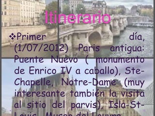 Itinerario
Primer                     día,
 (1/07/2012) Paris antigua:
 Puente Nuevo ( monumento
 de Enrico IV a caballo), Ste-
 Chapelle, Notre-Dame (muy
 interesante también la visita
 al sitio del parvis), Isla-St-
 