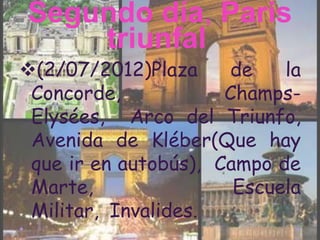 Segundo día, Paris
    triunfal
(2/07/2012)Plaza     de    la
 Concorde,            Champs-
 Elysées, Arco del Triunfo,
 Avenida de Kléber(Que hay
 que ir en autobús), Campo de
 Marte,                Escuela
 Militar, Invalides.
 