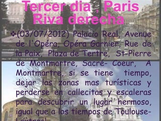 Tercer dia , Paris
    Riva derecha
(03/07/2012) Palacio Real, Avenue
 de l'Opéra, Opéra Garnier, Rue de
 la Paix, Plaza de Tertre, St-Pierre
 de Montmartre, Sacré- Coeur, A
 Montmartre, si se tiene tiempo,
 dejar las zonas mas turísticas y
 perderse en callecitas y escaleras
 para descubrir un lugar hermoso,
 igual que a los tiempos de Toulouse-
 
