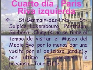 Cuarto día , Paris
   Riva izquierda
    St-Germain-des-Prés,     St-
 Sulpice, Luxembourg, Panthéon,
 Sorbona, Cluny (si no se tiene el
 tempo de visitar el Museo del
 Medio Evo, por lo menos dar una
 vuelta por el delizioso jardin),y
 por ultimo no perderse la
 preciosa, Tour Eiffel.
 