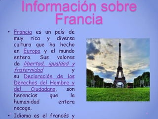 Información sobre
          Francia
• Francia es un país de
  muy rica y diversa
  cultura que ha hecho
  en Europa y el mundo
  entero.   Sus     valores
  de libertad, igualdad y
  fraternidad             y
  su Declaración de los
  Derechos del Hombre y
  del    Ciudadano,     son
  herencias     que      la
  humanidad         entera
  recoge.
• Idioma es el francés y
 