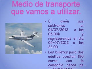 Medio de transporte
que vamos a utilizar.
          • El      avión       que
            saldremos             el
            01/07/2012      a    las
            05:00h                 y
            regresaremos el     día
            05/07/2012 a         las
            23.00.
          • Los billetes para   dos
            adultos cuestan     180
            euros       con       la
            compañía aérea       de
 