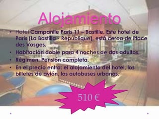 Alojamiento
• Hotel Campanile Paris 11 – Bastille, Este hotel de
  París (La Bastilla - République), está cerca de Place
  des Vosges.
• Habitación doble para 4 noches de dos adultos.
• Régimen: Pensión completa.
• En el precio entra: el alojamiento del hotel, los
  billetes de avión, los autobuses urbanos.

•
                           510 €
 