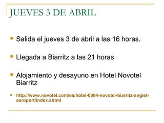 JUEVES 3 DE ABRIL


Salida el jueves 3 de abril a las 16 horas.



Llegada a Biarritz a las 21 horas



Alojamiento y desayuno en Hotel Novotel
Biarritz



http://www.novotel.com/es/hotel-0994-novotel-biarritz-angletaeroport/index.shtml

 