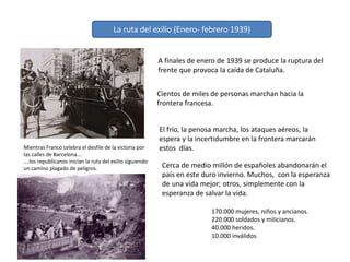 La ruta del exilio (Enero- febrero 1939)
A finales de enero de 1939 se produce la ruptura del
frente que provoca la caída de Cataluña.
Cientos de miles de personas marchan hacia la
frontera francesa.
El frío, la penosa marcha, los ataques aéreos, la
espera y la incertidumbre en la frontera marcarán
estos días.
Cerca de medio millón de españoles abandonarán el
país en este duro invierno. Muchos, con la esperanza
de una vida mejor; otros, simplemente con la
esperanza de salvar la vida.
Mientras Franco celebra el desfile de la victoria por
las calles de Barcelona….
….los republicanos inician la ruta del exilio siguiendo
un camino plagado de peligros.
170.000 mujeres, niños y ancianos.
220.000 soldados y milicianos.
40.000 heridos.
10.000 inválidos
 