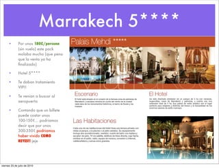 Marrakech 5****
      •       Por unos 180€/persona
              (sin vuelo) este pack
              molaba mucho (que pena
              que la venta ya ha
              ﬁnalizado)

      •       Hotel 5****

      •       Te daban tratamiento
              VIP!!

      •       Te venian a buscar al
              aeropuerto

      •       Contando que un billete
              puede costar unos
              100-150€... podriamos
              decir que por unos
              300-350€ podriamos
              haber vivido COMO
              REYES!! jeje




viernes 23 de julio de 2010
 