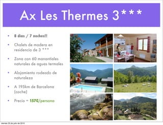Ax Les Thermes 3***
      •       8 días / 7 noches!!

      •       Chalets de madera en
              residencia de 3 ***

      •       Zona con 60 manantiales
              naturales de aguas termales

      •       Alojamiento rodeado de
              naturaleza

      •       A 195km de Barcelona
              (coche)

      •       Precio = 157€/persona




viernes 23 de julio de 2010
 