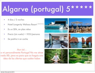 Algarve (portugal) 5*****
     •        4 dias / 3 noches

     •        Hotel Longevity Welness Resort *****

     •        Es un SPA, en plan relax

     •        Precio (sin vuelo) = 195€/persona

     •        Se podría ir en coche




                Aun así...
a mi personalmente Portugal No me atrae
nada XD, pero es para que os hagais una
  idea de las ofertas que suelen haber




viernes 23 de julio de 2010
 