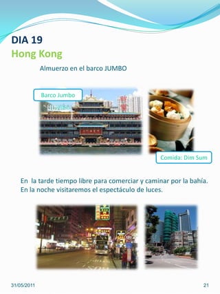 DIA 19Hong KongAlmuerzo en el barco JUMBOBarco Jumbo Comida: DimSumEn  la tarde tiempo libre para comerciar y caminar por la bahía.En la noche visitaremos el espectáculo de luces.31/05/201121