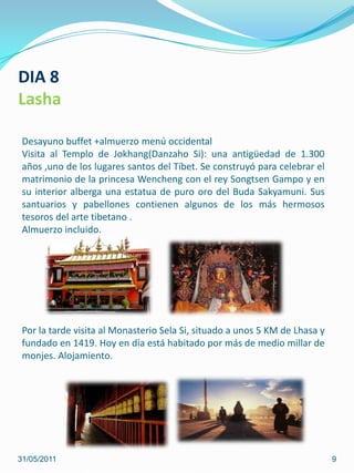 31/05/20119DIA 8LashaDesayuno buffet +almuerzo menú occidental Visita al Templo de Jokhang(Danzaho Si): una antigüedad de 1.300 años ,uno de los lugares santos del Tíbet. Se construyó para celebrar el matrimonio de la princesa Wencheng con el rey SongtsenGampo y en su interior alberga una estatua de puro oro del Buda Sakyamuni. Sus santuarios y pabellones contienen algunos de los más hermosos tesoros del arte tibetano .Almuerzo incluido.Por la tarde visita al Monasterio Sela Si, situado a unos 5 KM de Lhasa y fundado en 1419. Hoy en día está habitado por más de medio millar de monjes. Alojamiento.