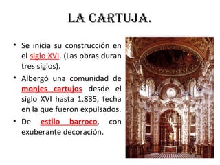 LA CARTUJA.
• Se inicia su construcción en
el siglo XVI. (Las obras duran
tres siglos).
• Albergó una comunidad de
monjes cartujos desde el
siglo XVI hasta 1.835, fecha
en la que fueron expulsados.
• De estilo barroco, con
exuberante decoración.
 