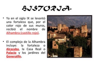 HISTORIA.
• Ya en el siglo IX se levantó
una fortaleza que, por el
color rojo de sus muros,
recibió el nombre de
Alhambra (castillo rojo).
• El complejo de la Alhambra
incluye: la fortaleza o
Alcazaba, la Casa Real o
Palacio y los jardines del
Generalife.
 