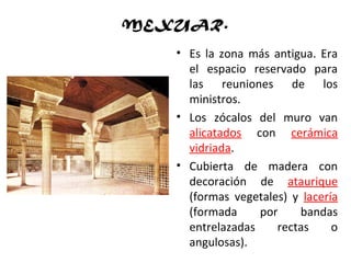 MEXUAR.
• Es la zona más antigua. Era
el espacio reservado para
las reuniones de los
ministros.
• Los zócalos del muro van
alicatados con cerámica
vidriada.
• Cubierta de madera con
decoración de ataurique
(formas vegetales) y lacería
(formada por bandas
entrelazadas rectas o
angulosas).
 