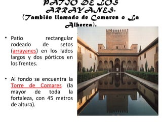 PATIO DE LOS
ARRAYANES.
(También llamado de Comares o La
Alberca).
• Patio rectangular
rodeado de setos
(arrayanes) en los lados
largos y dos pórticos en
los frentes.
• Al fondo se encuentra la
Torre de Comares (la
mayor de toda la
fortaleza, con 45 metros
de altura).
 