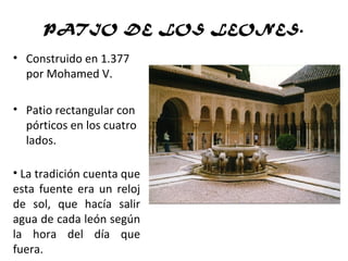 PATIO DE LOS LEONES.
• Construido en 1.377
por Mohamed V.
• Patio rectangular con
pórticos en los cuatro
lados.
• La tradición cuenta que
esta fuente era un reloj
de sol, que hacía salir
agua de cada león según
la hora del día que
fuera.
 