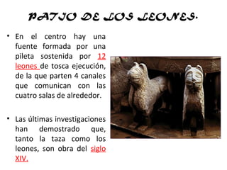 PATIO DE LOS LEONES.
• En el centro hay una
fuente formada por una
pileta sostenida por 12
leones de tosca ejecución,
de la que parten 4 canales
que comunican con las
cuatro salas de alrededor.
• Las últimas investigaciones
han demostrado que,
tanto la taza como los
leones, son obra del siglo
XIV.
 