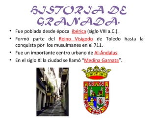 HISTORIA DE
GRANADA.
• Fue poblada desde época ibérica (siglo VIII a.C.).
• Formó parte del Reino Visigodo de Toledo hasta la
conquista por los musulmanes en el 711.
• Fue un importante centro urbano de Al-Ándalus.
• En el siglo XI la ciudad se llamó “Medina Garnata”.
 