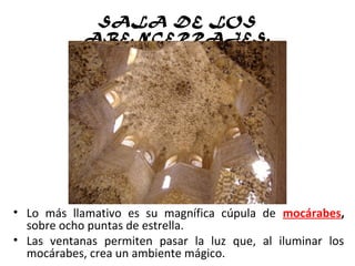 SALA DE LOS
ABENCERRAJES.
• Lo más llamativo es su magnífica cúpula de mocárabes,
sobre ocho puntas de estrella.
• Las ventanas permiten pasar la luz que, al iluminar los
mocárabes, crea un ambiente mágico.
 
