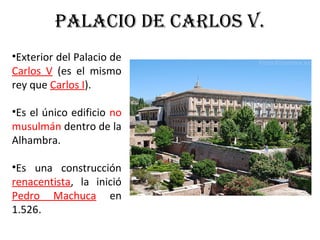 PALACIO DE CARLOS V.
•Exterior del Palacio de
Carlos V (es el mismo
rey que Carlos I).
•Es el único edificio no
musulmán dentro de la
Alhambra.
•Es una construcción
renacentista, la inició
Pedro Machuca en
1.526.
 