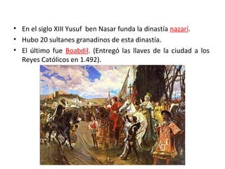 • En el siglo XIII Yusuf ben Nasar funda la dinastía nazarí.
• Hubo 20 sultanes granadinos de esta dinastía.
• El último fue Boabdil. (Entregó las llaves de la ciudad a los
Reyes Católicos en 1.492).
 