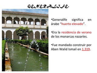 GENERALIFE.
•Generalife significa en
árabe “huerto elevado”.
•Era la residencia de verano
de los monarcas nazaríes.
•Fue mandado construir por
Aben Walid Ismail en 1.319.
 