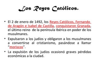 Los Reyes Católicos.
• El 2 de enero de 1492, los Reyes Católicos, Fernando
de Aragón e Isabel de Castilla, conquistaron Granada,
el último reino de la península Ibérica en poder de los
musulmanes.
• Expulsaron a los judíos y obligaron a los musulmanes
a convertirse al cristianismo, pasándose a llamar
“moriscos”.
• La expulsión de los judíos ocasionó graves pérdidas
económicas a la ciudad.
 
