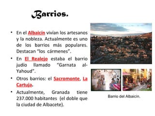 Barrios.
• En el Albaicín vivían los artesanos
y la nobleza. Actualmente es uno
de los barrios más populares.
Destacan “los cármenes”.
• En El Realejo estaba el barrio
judío llamado “Garnata al-
Yahoud”.
• Otros barrios: el Sacromonte, La
Cartuja.
• Actualmente, Granada tiene
237.000 habitantes (el doble que
la ciudad de Albacete).
Barrio del Albaicín.
 