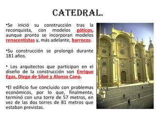 Catedral.
•Se inició su construcción tras la
reconquista, con modelos góticos,
aunque pronto se incorporan modelos
renacentistas y, más adelante, barrocos.
•Su construcción se prolongó durante
181 años.
• Los arquitectos que participan en el
diseño de la construcción son Enrique
Egas, Diego de Siloé y Alonso Cano.
•El edificio fue concluido con problemas
económicos, por lo que, finalmente,
terminó con una torre de 57 metros, en
vez de las dos torres de 81 metros que
estaban previstas.
 