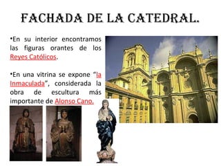 FaChada de la Catedral.
•En su interior encontramos
las figuras orantes de los
Reyes Católicos.
•En una vitrina se expone “la
Inmaculada”, considerada la
obra de escultura más
importante de Alonso Cano.
 