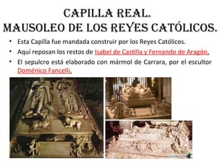 CaPIlla real.
MaUSOleO de lOS reYeS CatÓlICOS.
• Esta Capilla fue mandada construir por los Reyes Católicos.
• Aquí reposan los restos de Isabel de Castilla y Fernando de Aragón.
• El sepulcro está elaborado con mármol de Carrara, por el escultor
Doménico Fancelli.
 