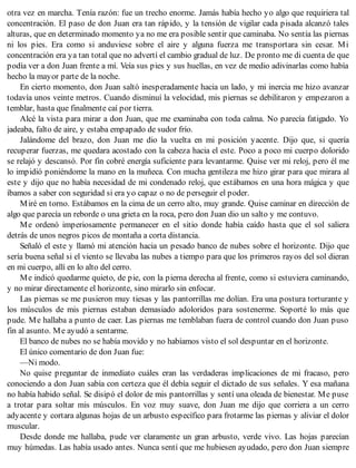 otra vez en marcha. Tenía razón: fue un trecho enorme. Jamás había hecho yo algo que requiriera tal
concentración. El paso de don Juan era tan rápido, y la tensión de vigilar cada pisada alcanzó tales
alturas, que en determinado momento ya no me era posible sentir que caminaba. No sentía las piernas
ni los pies. Era como si anduviese sobre el aire y alguna fuerza me transportara sin cesar. Mi
concentración era ya tan total que no advertí el cambio gradual de luz. De pronto me di cuenta de que
podía ver a don Juan frente a mí. Veía sus pies y sus huellas, en vez de medio adivinarlas como había
hecho la mayor parte de la noche.
En cierto momento, don Juan saltó inesperadamente hacia un lado, y mi inercia me hizo avanzar
todavía unos veinte metros. Cuando disminuí la velocidad, mis piernas se debilitaron y empezaron a
temblar, hasta que finalmente caí por tierra.
Alcé la vista para mirar a don Juan, que me examinaba con toda calma. No parecía fatigado. Yo
jadeaba, falto de aire, y estaba empapado de sudor frío.
Jalándome del brazo, don Juan me dio la vuelta en mi posición yacente. Dijo que, si quería
recuperar fuerzas, me quedara acostado con la cabeza hacia el este. Poco a poco mi cuerpo dolorido
se relajó y descansó. Por fin cobré energía suficiente para levantarme. Quise ver mi reloj, pero él me
lo impidió poniéndome la mano en la muñeca. Con mucha gentileza me hizo girar para que mirara al
este y dijo que no había necesidad de mi condenado reloj, que estábamos en una hora mágica y que
íbamos a saber con seguridad si era yo capaz o no de perseguir el poder.
Miré en torno. Estábamos en la cima de un cerro alto, muy grande. Quise caminar en dirección de
algo que parecía un reborde o una grieta en la roca, pero don Juan dio un salto y me contuvo.
Me ordenó imperiosamente permanecer en el sitio donde había caído hasta que el sol saliera
detrás de unos negros picos de montaña a corta distancia.
Señaló el este y llamó mi atención hacia un pesado banco de nubes sobre el horizonte. Dijo que
sería buena señal si el viento se llevaba las nubes a tiempo para que los primeros rayos del sol dieran
en mi cuerpo, allí en lo alto del cerro.
Me indicó quedarme quieto, de pie, con la pierna derecha al frente, como si estuviera caminando,
y no mirar directamente el horizonte, sino mirarlo sin enfocar.
Las piernas se me pusieron muy tiesas y las pantorrillas me dolían. Era una postura torturante y
los músculos de mis piernas estaban demasiado adoloridos para sostenerme. Soporté lo más que
pude. Me hallaba a punto de caer. Las piernas me temblaban fuera de control cuando don Juan puso
fin al asunto. Me ayudó a sentarme.
El banco de nubes no se había movido y no habíamos visto el sol despuntar en el horizonte.
El único comentario de don Juan fue:
—Ni modo.
No quise preguntar de inmediato cuáles eran las verdaderas implicaciones de mi fracaso, pero
conociendo a don Juan sabía con certeza que él debía seguir el dictado de sus señales. Y esa mañana
no había habido señal. Se disipó el dolor de mis pantorrillas y sentí una oleada de bienestar. Me puse
a trotar para soltar mis músculos. En voz muy suave, don Juan me dijo que corriera a un cerro
adyacente y cortara algunas hojas de un arbusto específico para frotarme las piernas y aliviar el dolor
muscular.
Desde donde me hallaba, pude ver claramente un gran arbusto, verde vivo. Las hojas parecían
muy húmedas. Las había usado antes. Nunca sentí que me hubiesen ayudado, pero don Juan siempre
 