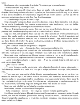 torno.
Don Juan me miró con expresión de seriedad. Yo no sabía qué pensar del asunto.
—Ésta es una señal muy extraña —dijo.
Regresamos a la cima del primer cerro, dando un amplio rodeo para llegar desde una nueva
dirección. Don Juan parecía estar haciendo lo posible por demostrarme que había muy pocas plantas
de ésas en los alrededores. No encontramos ninguna otra en nuestro camino. Después de subir al
cerro, nos sentamos en silencio total. Don Juan desató sus guajes.
—Te sentirás mejor después de comer —dijo.
No podía ocultar su regocijo. Lucía una sonrisa de oreja a oreja al darme palmaditas en la cabeza.
Yo me sentía desorientado. Los nuevos acontecimientos eran inquietantes, pero me hallaba
demasiado hambriento y cansado para meditar realmente en ellos.
Después de comer tuve mucho sueño. Don Juan me instó a usar la técnica de mirar sin enfocar
para descubrir un sitio apropiado para dormir en el cerro donde vi el arbusto.
Elegí uno. Don Juan recogió las hojas secas del sitio e hizo con ellas un círculo del tamaño de mi
cuerpo. Con mucha gentileza, jaló unas ramas tiernas de los arbustos y barrió el área dentro del
circulo. Sólo hizo la mímica de barrer; no tocó el suelo con las ramas. Luego juntó todas las piedras
que había dentro del círculo y las puso en el centro, después de dividirlas meticulosamente, por
tamaño, en dos montones de igual cantidad.
—¿Qué va a hacer usted con esas piedras? —pregunté.
—No son piedras —dijo—. Son cuerdas. Van a mantener suspendido tu sitio.
Tomó las rocas más pequeñas y marcó con ellas la circunferencia del círculo. Igualó las distancias
entre ellas y con ayuda de una vara aseguró firmemente cada piedra en el suelo, como haría un albañil.
No me dejó entrar en el circulo; me dijo que caminara en torno y viera lo que él estaba haciendo.
Contó dieciocho rocas, siguiendo una dirección contraria a las manecillas del reloj.
—Ahora corre al pie del cerro y espera —dijo—. Y yo me asomaré desde la orilla para ver si
estás parado donde debes.
—¿Qué va usted a hacer?
—Te voy a tirar estas cuerdas una por una —dijo señalando el montón de piedras más grandes—.
Y tú tienes que ponerlas en el suelo, en el sitio que te indique, del mismo modo que yo he puesto las
otras.
—Tienes que tener una cautela infinita. Cuando uno maneja poder, hay que ser perfecto. Los
errores son mortales aquí. Cada una de éstas es una cuerda, una cuerda que podría matarnos si la
dejamos suelta por ahí, conque simple y sencillamente no puedes cometer errores. Debes clavar la
vista en el sitio donde yo tire la cuerda. Si te distraes con cualquier cosa, la cuerda se convertirá en
una piedra común y corriente y no podrás distinguirla de las otras piedras ahí tiradas.
Sugerí que sería más fácil que yo bajara las «cuerdas» una por una.
Don Juan rió y meneó la cabeza en sentido negativo.
—Éstas son cuerdas —insistió—. Y yo tengo que tirarlas y tú tienes que recogerlas.
Llevó horas cumplir la tarea. El grado de concentración necesario era sumamente arduo. En cada
ocasión, don Juan me recordaba que estuviera atento y enfocase la mirada. Tenía razón en hacerlo.
Discernir una piedra específica que se precipitaba cuestabajo, empujando otras piedras en su camino,
era en verdad cosa de locos.
 