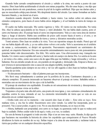 Guando hube cerrado completamente el círculo y subido a la cima, me sentía a punto de caer
muerto. Don Juan había acolchonado el círculo con ramas pequeñas. Me dio unas hojas y me dijo que
las pusiera dentro de mis pantalones, contra la piel de la región umbilical. Dijo que me darían calor y
que no necesitaría cobija para dormir. Me desplomé dentro del círculo. Las ramas formaban un lecho
bastante blando, y me dormí en el acto.
Atardecía cuando desperté. Estaba nublado y hacia viento. Las nubes sobre mi cabeza eran
cúmulos compactos, pero hacia el oeste había cirros delgados y el sol bañaba la tierra de tiempo en
tiempo.
El sueño me había renovado. Me sentía vigoroso y feliz. El viento no me molestaba. No tenía
frío. Alcé la cabeza apoyándola en los brazos y miré alrededor. No me había dado cuenta, pero el
cerro era bastante alto. El paisaje hacia el oeste era impresionante. Veía yo una vasta área de montes
bajos y luego el desierto. Había una cordillera de picos café oscuro hacia el norte y el este, y en
dirección sur una extensión interminable de tierra y cerros y distantes montañas azules.
Tomé asiento. Don Juan no estaba a la vista. Tuve un repentino ataque de miedo. Pensé que tal
vez me había dejado allí solo, y yo no sabía cómo volver a mi coche. Volví a acostarme en el colchón
de ramas y, curiosamente, se disipó mi aprensión. Nuevamente experimenté un sentimiento de
quietud, un exquisito bienestar. Era una sensación extremadamente nueva para mí; mis pensamientos
parecían haber sido desconectados. Era feliz. Me sentía sano. Una efervescencia muy tranquila me
llenaba. Un viento suave soplaba del oeste y barría todo mi cuerpo sin darme frío. Lo sentía en la cara
y en torno a los oídos, como una suave ola de agua tibia que me bañaba y luego retrocedía y volvía a
bañarme. Era un extraño estado de ser, sin paralelo en mi agitada y dislocada vida. Empecé a llorar, no
por tristeza ni autocompasión sino a causa de una alegría inefable, inexplicable.
Quería quedarme para siempre en ese sitio y tal vez allí seguiría si don Juan no hubiera llegado a
sacarme de un tirón.
—Ya descansaste bastante —dijo al jalarme para que me incorporara.
Me llevó muy calmadamente a caminar por la periferia de la cima. Caminamos despacio y en
silencio completo. Él parecía interesado en hacerme observar el paisaje en torno. Señalaba nubes o
montañas con un movimiento de los ojos o de la barbilla.
El paisaje de atardecer era espléndido. Evocaba en mí sensaciones de reverencia y desesperanza.
Me recordaba escenas vistas en la niñez.
Trepamos a la parte más alta del cerro, una punta de roca ígnea, y nos sentamos cómodamente de
espaldas contra la roca, mirando al sur. La extensión interminable de tierra que se veía en esa
dirección era en verdad majestuosa.
—Graba todo esto en tu memoria —me susurró don Juan al oído—. Este sitio es tuyo. Esta
mañana viste, y ésa fue la señal. Encontraste este sitio viendo. La señal fue inesperada, pero se
presentó. Vas a cazar poder, te guste o no. No es una decisión humana, no es tuya ni mía.
—Ahora, hablando con propiedad, este cerro es tu lugar, tu querencia; todo lo que te rodea está
bajo tu cuidado. Debes cuidar todo lo de aquí y todo, a su vez, te cuidará.
En son de broma le pregunté si todo era mío. Dijo sí en un tono muy serio. Riendo, le dije que lo
que hacíamos me recordaba la historia de cómo los españoles que conquistaron el Nuevo Mundo
dividieron la tierra en nombre de su rey. Solían trepar a la cima de una montaña y reclamar toda la
tierra que podían ver en cualquier dirección específica.
 