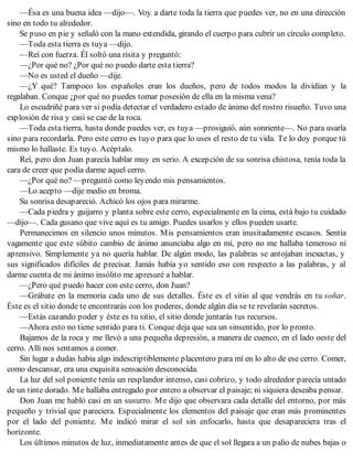 —Ésa es una buena idea —dijo—. Voy a darte toda la tierra que puedes ver, no en una dirección
sino en todo tu alrededor.
Se puso en pie y señaló con la mano extendida, girando el cuerpo para cubrir un círculo completo.
—Toda esta tierra es tuya —dijo.
—Reí con fuerza. Él soltó una risita y preguntó:
—¿Por qué no? ¿Por qué no puedo darte esta tierra?
—No es usted el dueño —dije.
—¿Y qué? Tampoco los españoles eran los dueños, pero de todos modos la dividían y la
regalaban. Conque ¿por qué no puedes tomar posesión de ella en la misma vena?
Lo escudriñé para ver si podía detectar el verdadero estado de ánimo del rostro risueño. Tuvo una
explosión de risa y casi se cae de la roca.
—Toda esta tierra, hasta donde puedes ver, es tuya —prosiguió, aún sonriente—. No para usarla
sino para recordarla. Pero este cerro es tuyo para que lo uses el resto de tu vida. Te lo doy porque tú
mismo lo hallaste. Es tuyo. Acéptalo.
Reí, pero don Juan parecía hablar muy en serio. A excepción de su sonrisa chistosa, tenía toda la
cara de creer que podía darme aquel cerro.
—¿Por qué no? —preguntó como leyendo mis pensamientos.
—Lo acepto —dije medio en broma.
Su sonrisa desapareció. Achicó los ojos para mirarme.
—Cada piedra y guijarro y planta sobre este cerro, especialmente en la cima, está bajo tu cuidado
—dijo—. Cada gusano que vive aquí es tu amigo. Puedes usarlos y ellos pueden usarte.
Permanecimos en silencio unos minutos. Mis pensamientos eran inusitadamente escasos. Sentía
vagamente que este súbito cambio de ánimo anunciaba algo en mí, pero no me hallaba temeroso ni
aprensivo. Simplemente ya no quería hablar. De algún modo, las palabras se antojaban inexactas, y
sus significados difíciles de precisar. Jamás había yo sentido eso con respecto a las palabras, y al
darme cuenta de mi ánimo insólito me apresuré a hablar.
—¿Pero qué puedo hacer con este cerro, don Juan?
—Grábate en la memoria cada uno de sus detalles. Éste es el sitio al que vendrás en tu soñar.
Éste es el sitio donde te encontrarás con los poderes, donde algún día se te revelarán secretos.
—Estás cazando poder y éste es tu sitio, el sitio donde juntarás tus recursos.
—Ahora esto no tiene sentido para ti. Conque deja que sea un sinsentido, por lo pronto.
Bajamos de la roca y me llevó a una pequeña depresión, a manera de cuenco, en el lado oeste del
cerro. Allí nos sentamos a comer.
Sin lugar a dudas había algo indescriptiblemente placentero para mí en lo alto de ese cerro. Comer,
como descansar, era una exquisita sensación desconocida.
La luz del sol poniente tenía un resplandor intenso, casi cobrizo, y todo alrededor parecía untado
de un tinte dorado. Me hallaba entregado por entero a observar el paisaje; ni siquiera deseaba pensar.
Don Juan me habló casi en un susurro. Me dijo que observara cada detalle del entorno, por más
pequeño y trivial que pareciera. Especialmente los elementos del paisaje que eran más prominentes
por el lado del poniente. Me indicó mirar el sol sin enfocarlo, hasta que desapareciera tras el
horizonte.
Los últimos minutos de luz, inmediatamente antes de que el sol llegara a un palio de nubes bajas o
 