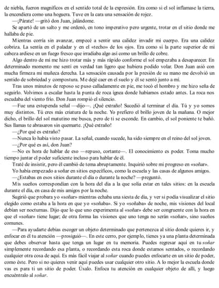 de niebla, fueron magníficos en el sentido total de la expresión. Era como si el sol inflamase la tierra,
la encendiera como una hoguera. Tuve en la cara una sensación de rojez.
—¡Párate! —gritó don Juan, jalándome.
Se apartó de un salto y me ordenó, en tono imperativo pero urgente, trotar en el sitio donde me
hallaba de pie.
Mientras corría sin avanzar, empecé a sentir una calidez invadir mi cuerpo. Era una calidez
cobriza. La sentía en el paladar y en el «techo» de los ojos. Era como si la parte superior de mi
cabeza ardiese en un fuego fresco que irradiaba algo así como un brillo de cobre.
Algo dentro de mí me hizo trotar más y más rápido conforme el sol empezaba a desaparecer. En
determinado momento me sentí en verdad tan ligero que hubiera podido volar. Don Juan asió con
mucha firmeza mi muñeca derecha. La sensación causada por la presión de su mano me devolvió un
sentido de sobriedad y compostura. Me dejé caer en el suelo y él se sentó junto a mí.
Tras unos minutos de reposo se puso calladamente en pie, me tocó el hombro y me hizo seña de
seguirlo. Volvimos a escalar hasta la punta de roca ígnea donde habíamos estado antes. La roca nos
escudaba del viento frío. Don Juan rompió el silencio.
—Fue una estupenda señal —dijo—. ¡Qué extraño! Sucedió al terminar el día. Tú y yo somos
muy distintos. Tú eres más criatura de la noche. Yo prefiero el brillo joven de la mañana. O mejor
dicho, el brillo del sol matutino me busca, pero de ti se esconde. En cambio, el sol poniente te bañó.
Sus llamas te abrasaron sin quemarte. ¡Qué extraño!
—¿Por qué es extraño?
—Nunca lo había visto pasar. La señal, cuando sucede, ha sido siempre en el reino del sol joven.
—¿Por qué es así, don Juan?
—No es hora de hablar de eso —repuso, cortante—. El conocimiento es poder. Toma mucho
tiempo juntar el poder suficiente incluso para hablar de él.
Traté de insistir, pero él cambió de tema abruptamente. Inquirió sobre mi progreso en «soñar».
Yo había empezado a soñar en sitios específicos, como la escuela y las casas de algunos amigos.
—¿Estabas en esos sitios durante el día o durante la noche? —preguntó.
Mis sueños correspondían con la hora del día a la que solía estar en tales sitios: en la escuela
durante el día, en casa de mis amigos por la noche.
Sugirió que probara yo «soñar» mientras echaba una siesta de día, y ver si podía visualizar el sitio
elegido como estaba a la hora en que yo «soñaba». Si yo «soñaba» de noche, mis visiones del local
debían ser nocturnas. Dijo que lo que uno experimenta al «soñar» debe ser congruente con la hora en
que el «soñar» tiene lugar; de otra forma las visiones que uno tenga no serán «soñar», sino sueños
comunes.
—Para ayudarte debías escoger un objeto determinado que pertenezca al sitio donde quieres ir, y
enfocar en él tu atención —prosiguió—. En este cerro, por ejemplo, tienes ya una planta determinada
que debes observar hasta que tenga un lugar en tu memoria. Puedes regresar aquí en tu soñar
simplemente recordando esa planta, o recordando esta roca donde estamos sentados, o recordando
cualquier otra cosa de aquí. Es más fácil viajar al soñar cuando puedes enfocarte en un sitio de poder,
como éste. Pero si no quieres venir aquí puedes usar cualquier otro sitio. A lo mejor la escuela donde
vas es para ti un sitio de poder. Úsalo. Enfoca tu atención en cualquier objeto de allí, y luego
encuéntralo al soñar.
 