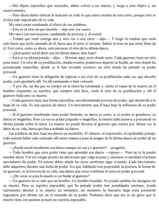 —Del objeto específico que recuerdes, debes volver a tus manos, y luego a otro objeto y así
sucesivamente.
—Pero ahora debes enfocar la atención en todo lo que existe encima de este cerro, porque éste es
el sitio más importante de tu vida.
Me miró como sondeando el efecto de sus palabras.
—Éste es el sitio en que morirás —dijo con voz suave.
Me moví con nerviosismo, cambiando de postura, y él sonrió.
—Tendré que venir contigo una y otra vez a este cerro —dijo—. Y luego tú tendrás que venir
solo hasta que estés saturado de él, hasta que el cerro te rezume. Sabrás la hora en que estés lleno de
él. Este cerro, como es ahora, será entonces el sitio de tu última danza.
—¿Qué quiere usted decir con mi última danza, don Juan?
—Ésta es tu última parada —dijo—. Morirás aquí, estés donde estés. Cada guerrero tiene un sitio
para morir. Un sitio de su predilección, donde eventos poderosos dejaron su huella; un sitio donde ha
presenciado maravillas, donde se le han revelado secretos; un sitio donde ha juntado su poder
personal.
—Un guerrero tiene la obligación de regresar a ese sitio de su predilección cada vez que absorbe
poder, para guardarlo allí. Va allí caminando o bien soñando.
—Y por fin, un día que su tiempo en la tierra ha terminado y siente el toque de la muerte en el
hombro izquierdo, su espíritu, que siempre está listo, vuela al sitio de su predilección y allí el
guerrero baila ante su muerte.
—Cada guerrero tiene una forma específica, una determinada postura de poder, que desarrolla a lo
largo de su vida. Es una especie de danza. Un movimiento que él hace bajo la influencia de su poder
personal.
—Si el guerrero moribundo tiene poder limitado, su danza es corta; si su poder es grandioso, su
danza es magnífica. Pero ya sea su poder pequeño o magnifico, la muerte debe pararse a presenciar su
última parada sobre la tierra. La muerte no puede llevarse al guerrero que cuenta por última vez la
labor de su vida, hasta que haya acabado su danza.
Las palabras de don Juan me dieron un escalofrío. El silencio, el crepúsculo, el espléndido paisaje:
todo parecía haber sido colocado allí como tramoya para la imagen de la última danza de poder de un
guerrero.
—¿Puede usted enseñarme esa danza aunque no sea yo guerrero? —pregunté.
—Todo hombre que caza poder tiene que aprender esa danza —repuso—. Pero no te la puedo
enseñar ahora. Tal vez tengas pronto un adversario que valga la pena y entonces te enseñaré el primer
movimiento de poder. Tú mismo debes añadir los otros conforme sigas viviendo. Cada movimiento
debe adquirirse durante una lucha de poder. Así que, hablando con propiedad, la postura, la forma de
un guerrero, es la historia de su vida, una danza que crece conforme él crece en poder personal.
—¿De veras se para la muerte a ver bailar al guerrero?
—Un guerrero no es más que un hombre. Un hombre humilde. No puede cambiar los designios de
su muerte. Pero su espíritu impecable, que ha juntado poder tras penalidades enormes, puede
ciertamente detener a su muerte un momento, un momento lo bastante largo para permitirle
regocijarse por última vez en el recuerdo de su poder. Podemos decir que ése es un gesto que la
muerte tiene con quienes poseen un espíritu impecable.
 