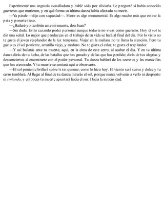 Experimenté una angustia avasalladora y hablé sólo por aliviarla. Le pregunté si había conocido
guerreros que murieron, y en qué forma su última danza había afectado su morir.
—Ya párale —dijo con sequedad—. Morir es algo monumental. Es algo mucho más que estirar la
pata y ponerte tieso.
—¿Bailaré yo también ante mi muerte, don Juan?
—Sin duda. Estás cazando poder personal aunque todavía no vivas como guerrero. Hoy el sol te
dio una señal. Lo mejor que produzcas en el trabajo de tu vida se hará al final del día. Por lo visto no
te gusta el joven resplandor de la luz temprana. Viajar en la mañana no te llama la atención. Pero tu
gusto es el sol poniente, amarillo viejo, y maduro. No te gusta el calor, te gusta el resplandor.
—Y así bailarás ante tu muerte, aquí, en la cima de este cerro, al acabar el día. Y en tu última
danza dirás de tu lucha, de las batallas que has ganado y de las que has perdido; dirás de tus alegrías y
desconciertos al encontrarte con el poder personal. Tu danza hablará de los secretos y las maravillas
que has atesorado. Y tu muerte se sentará aquí a observarte.
—El sol poniente brillará sobre ti sin quemar, como lo hizo hoy. El viento será suave y dulce y tu
cerro temblará. Al llegar al final de tu danza mirarás el sol, porque nunca volverás a verlo ni despierto
ni soñando, y entonces tu muerte apuntará hacia el sur. Hacia la inmensidad.
 