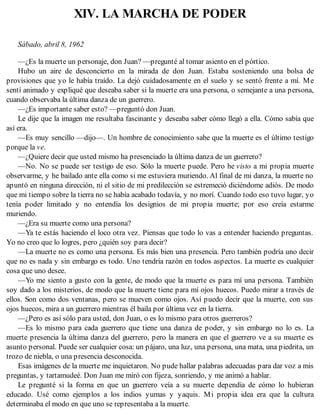XIV. LA MARCHA DE PODER
Sábado, abril 8, 1962
—¿Es la muerte un personaje, don Juan? —pregunté al tomar asiento en el pórtico.
Hubo un aire de desconcierto en la mirada de don Juan. Estaba sosteniendo una bolsa de
provisiones que yo le había traído. La dejó cuidadosamente en el suelo y se sentó frente a mí. Me
sentí animado y expliqué que deseaba saber si la muerte era una persona, o semejante a una persona,
cuando observaba la última danza de un guerrero.
—¿Es importante saber esto? —preguntó don Juan.
Le dije que la imagen me resultaba fascinante y deseaba saber cómo llegó a ella. Cómo sabía que
así era.
—Es muy sencillo —dijo—. Un hombre de conocimiento sabe que la muerte es el último testigo
porque la ve.
—¿Quiere decir que usted mismo ha presenciado la última danza de un guerrero?
—No. No se puede ser testigo de eso. Sólo la muerte puede. Pero he visto a mi propia muerte
observarme, y he bailado ante ella como si me estuviera muriendo. Al final de mi danza, la muerte no
apuntó en ninguna dirección, ni el sitio de mi predilección se estremeció diciéndome adiós. De modo
que mi tiempo sobre la tierra no se había acabado todavía, y no morí. Cuando todo eso tuvo lugar, yo
tenía poder limitado y no entendía los designios de mi propia muerte; por eso creía estarme
muriendo.
—¿Era su muerte como una persona?
—Ya te estás haciendo el loco otra vez. Piensas que todo lo vas a entender haciendo preguntas.
Yo no creo que lo logres, pero ¿quién soy para decir?
—La muerte no es como una persona. Es más bien una presencia. Pero también podría uno decir
que no es nada y sin embargo es todo. Uno tendría razón en todos aspectos. La muerte es cualquier
cosa que uno desee.
—Yo me siento a gusto con la gente, de modo que la muerte es para mí una persona. También
soy dado a los misterios, de modo que la muerte tiene para mí ojos huecos. Puedo mirar a través de
ellos. Son como dos ventanas, pero se mueven como ojos. Así puedo decir que la muerte, con sus
ojos huecos, mira a un guerrero mientras él baila por última vez en la tierra.
—¿Pero es así sólo para usted, don Juan, o es lo mismo para otros guerreros?
—Es lo mismo para cada guerrero que tiene una danza de poder, y sin embargo no lo es. La
muerte presencia la última danza del guerrero, pero la manera en que el guerrero ve a su muerte es
asunto personal. Puede ser cualquier cosa: un pájaro, una luz, una persona, una mata, una piedrita, un
trozo de niebla, o una presencia desconocida.
Esas imágenes de la muerte me inquietaron. No pude hallar palabras adecuadas para dar voz a mis
preguntas, y tartamudeé. Don Juan me miró con fijeza, sonriendo, y me animó a hablar.
Le pregunté si la forma en que un guerrero veía a su muerte dependía de cómo lo hubieran
educado. Usé como ejemplos a los indios yumas y yaquis. Mi propia idea era que la cultura
determinaba el modo en que uno se representaba a la muerte.
 