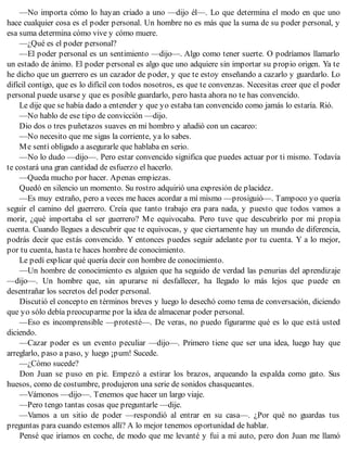 —No importa cómo lo hayan criado a uno —dijo él—. Lo que determina el modo en que uno
hace cualquier cosa es el poder personal. Un hombre no es más que la suma de su poder personal, y
esa suma determina cómo vive y cómo muere.
—¿Qué es el poder personal?
—El poder personal es un sentimiento —dijo—. Algo como tener suerte. O podríamos llamarlo
un estado de ánimo. El poder personal es algo que uno adquiere sin importar su propio origen. Ya te
he dicho que un guerrero es un cazador de poder, y que te estoy enseñando a cazarlo y guardarlo. Lo
difícil contigo, que es lo difícil con todos nosotros, es que te convenzas. Necesitas creer que el poder
personal puede usarse y que es posible guardarlo, pero hasta ahora no te has convencido.
Le dije que se había dado a entender y que yo estaba tan convencido como jamás lo estaría. Rió.
—No hablo de ese tipo de convicción —dijo.
Dio dos o tres puñetazos suaves en mi hombro y añadió con un cacareo:
—No necesito que me sigas la corriente, ya lo sabes.
Me sentí obligado a asegurarle que hablaba en serio.
—No lo dudo —dijo—. Pero estar convencido significa que puedes actuar por ti mismo. Todavía
te costará una gran cantidad de esfuerzo el hacerlo.
—Queda mucho por hacer. Apenas empiezas.
Quedó en silencio un momento. Su rostro adquirió una expresión de placidez.
—Es muy extraño, pero a veces me haces acordar a mí mismo —prosiguió—. Tampoco yo quería
seguir el camino del guerrero. Creía que tanto trabajo era para nada, y puesto que todos vamos a
morir, ¿qué importaba el ser guerrero? Me equivocaba. Pero tuve que descubrirlo por mi propia
cuenta. Cuando llegues a descubrir que te equivocas, y que ciertamente hay un mundo de diferencia,
podrás decir que estás convencido. Y entonces puedes seguir adelante por tu cuenta. Y a lo mejor,
por tu cuenta, hasta te haces hombre de conocimiento.
Le pedí explicar qué quería decir con hombre de conocimiento.
—Un hombre de conocimiento es alguien que ha seguido de verdad las penurias del aprendizaje
—dijo—. Un hombre que, sin apurarse ni desfallecer, ha llegado lo más lejos que puede en
desentrañar los secretos del poder personal.
Discutió el concepto en términos breves y luego lo desechó como tema de conversación, diciendo
que yo sólo debía preocuparme por la idea de almacenar poder personal.
—Eso es incomprensible —protesté—. De veras, no puedo figurarme qué es lo que está usted
diciendo.
—Cazar poder es un evento peculiar —dijo—. Primero tiene que ser una idea, luego hay que
arreglarlo, paso a paso, y luego ¡pum! Sucede.
—¿Cómo sucede?
Don Juan se puso en pie. Empezó a estirar los brazos, arqueando la espalda como gato. Sus
huesos, como de costumbre, produjeron una serie de sonidos chasqueantes.
—Vámonos —dijo—. Tenemos que hacer un largo viaje.
—Pero tengo tantas cosas que preguntarle —dije.
—Vamos a un sitio de poder —respondió al entrar en su casa—. ¿Por qué no guardas tus
preguntas para cuando estemos allí? A lo mejor tenemos oportunidad de hablar.
Pensé que iríamos en coche, de modo que me levanté y fui a mi auto, pero don Juan me llamó
 