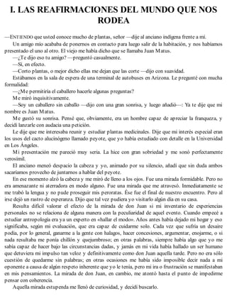 I. LAS REAFIRMACIONES DEL MUNDO QUE NOS
RODEA
—ENTIENDO que usted conoce mucho de plantas, señor —dije al anciano indígena frente a mí.
Un amigo mío acababa de ponernos en contacto para luego salir de la habitación, y nos habíamos
presentado el uno al otro. El viejo me había dicho que se llamaba Juan Matus.
—¿Te dijo eso tu amigo? —preguntó casualmente.
—Sí, en efecto.
—Corto plantas, o mejor dicho ellas me dejan que las corte —dijo con suavidad.
Estábamos en la sala de espera de una terminal de autobuses en Arizona. Le pregunté con mucha
formalidad:
—¿Me permitiría el caballero hacerle algunas preguntas?
Me miró inquisitivamente.
—Soy un caballero sin caballo —dijo con una gran sonrisa, y luego añadió—: Ya te dije que mi
nombre es Juan Matus.
Me gustó su sonrisa. Pensé que, obviamente, era un hombre capaz de apreciar la franqueza, y
decidí lanzarle con audacia una petición.
Le dije que me interesaba reunir y estudiar plantas medicinales. Dije que mi interés especial eran
los usos del cacto alucinógeno llamado peyote, que yo había estudiado con detalle en la Universidad
en Los Ángeles.
Mi presentación me pareció muy seria. La hice con gran sobriedad y me sonó perfectamente
verosímil.
El anciano meneó despacio la cabeza y yo, animado por su silencio, añadí que sin duda ambos
sacaríamos provecho de juntarnos a hablar del peyote.
En ese momento alzó la cabeza y me miró de lleno a los ojos. Fue una mirada formidable. Pero no
era amenazante ni aterradora en modo alguno. Fue una mirada que me atravesó. Inmediatamente se
me trabó la lengua y no pude proseguir mis peroratas. Ése fue el final de nuestro encuentro. Pero al
irse dejó un rastro de esperanza. Dijo que tal vez pudiera yo visitarlo algún día en su casa.
Resulta difícil valorar el efecto de la mirada de don Juan si mi inventario de experiencias
personales no se relaciona de alguna manera con la peculiaridad de aquel evento. Cuando empecé a
estudiar antropología era ya un experto en «hallar el modo». Años antes había dejado mi hogar y eso
significaba, según mi evaluación, que era capaz de cuidarme solo. Cada vez que sufría un desaire
podía, por lo general, ganarme a la gente con halagos, hacer concesiones, argumentar, enojarme, o si
nada resultaba me ponía chillón y quejumbroso; en otras palabras, siempre había algo que yo me
sabía capaz de hacer bajo las circunstancias dadas, y jamás en mi vida había hallado un ser humano
que detuviera mi impulso tan veloz y definitivamente como don Juan aquella tarde. Pero no era sólo
cuestión de quedarme sin palabras; en otras ocasiones me había sido imposible decir nada a mi
oponente a causa de algún respeto inherente que yo le tenía, pero mi ira o frustración se manifestaban
en mis pensamientos. La mirada de don Juan, en cambio, me atontó hasta el punto de impedirme
pensar con coherencia.
Aquella mirada estupenda me llenó de curiosidad, y decidí buscarlo.
 