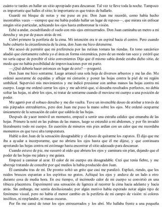 cuánto te tardes en hallar un sitio apropiado para descansar. Tal vez te lleve toda la noche. Tampoco
es importante que halles el sitio; lo importante es que trates de hallarlo.
Guardé mi bloque de notas y me puse en pie. Don Juan me recordó, como había hecho
incontables veces —siempre que me había pedido hallar un lugar de reposo—, que mirara sin enfocar
ningún sitio particular, achicando los ojos hasta emborronar la visión.
Eché a andar, escudriñando el suelo con mis ojos entrecerrados. Don Juan caminaba un metro a mi
derecha y un par de pasos atrás de mí.
Cubrí primero la periferia de la cima. Mi intención era ir en espiral hacia el centro. Pero cuando
hube cubierto la circunferencia de la cima, don Juan me hizo detenerme.
Me acusó de permitir que mi preferencia por las rutinas tomara las riendas. En tono sarcástico
añadió que ciertamente cubría yo el área en forma sistemática, pero de un modo tan seco y estéril que
no sería capaz de percibir el sitio convenientes Dijo que él mismo sabía donde estaba dicho sitio, de
modo que no había posibilidad de improvisaciones por mi parte.
—¿Qué debería hacer entonces en lugar de esto? —pregunté.
Don Juan me hizo sentarme. Luego arrancó una sola hoja de diversos arbustos y me las dio. Me
ordenó acostarme de espaldas y aflojar mi cinturón y poner las hojas contra la piel de mi región
umbilical. Supervisó mis movimientos y me indicó presionar con ambas manos las hojas contra mi
cuerpo. Luego me ordenó cerrar los ojos y me advirtió que, si deseaba resultados perfectos, no debía
soltar las hojas, ni abrir los ojos, ni tratar de sentarme cuando él moviese mi cuerpo a una posición de
poder.
Me agarró por el sobaco derecho y me dio vuelta. Tuve un invencible deseo de atisbar a través de
mis párpados entreabiertos, pero don Juan me puso la mano sobre los ojos. Me ordenó ocuparme
únicamente de la sensación de calor que saldría de las hojas.
Después de yacer inmóvil un momento, empecé a sentir una extraña calidez que emanaba de las
hojas. Primero la noté en las palmas de las manos, luego se extendió a mi abdomen, y por fin invadió
literalmente todo mi cuerpo. En cuestión de minutos mis pies ardían con un calor que me recordaba
momentos en que tuve alta temperatura.
Hablé a don Juan de la sensación desagradable y el deseo de quitarme los zapatos. Él dijo que me
iba a ayudar a incorporarme, que no abriera los ojos hasta que él me dijese, y que continuara
apretando las hojas contra mi estómago hasta encontrar el sitio adecuado para descansar.
Cuando estuve de pie, me susurró al oído que abriera los ojos y caminara sin plan, dejando que el
poder de las hojas me jalara y me guiara.
Empecé a caminar al azar. El calor de mi cuerpo era desagradable. Creí que tenía fiebre, y me
abstraje tratando de concebir por qué medios la había producido don Juan.
Él caminaba tras de mí. De pronto soltó un grito que casi me paralizó. Explicó, riendo, que los
ruidos bruscos espantan a los espíritus no gratos. Achiqué los ojos y anduve de un lado a otro
durante cosa de media hora. En ese tiempo, el incómodo calor de mi cuerpo se convirtió en una
tibieza placentera. Experimenté una sensación de ligereza al recorrer la cima hacia adelante y hacia
atrás. Sin embargo, me sentía desilusionado; por algún motivo había esperado notar algún tipo de
fenómeno visual, pero no había el menor cambio en la periferia de mi campo de visión: ni colores
insólitos, ni resplandor, ni masas oscuras.
Por fin me cansé de tener los ojos entrecerrados y los abrí. Me hallaba frente a una pequeña
 