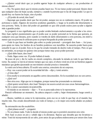 —¿Quiere usted decir que yo podría agarrar hojas de cualquier arbusto y me producirían el
mismo efecto?
—No. No quiero decir que tú mismo puedas hacer eso. Tú no tienes poder personal. Quiero decir
que cualquier clase de hojas ayuda, siempre y cuando la persona que te las dé tenga poder. Lo que te
ayudó hoy no fueron las hojas, sino el poder.
—¿El poder de usted, don Juan?
—Supongo que puedes decir que fue mi poder, aunque eso no es realmente exacto. El poder no
pertenece a nadie. Algunos de nosotros podemos guardarlo, y luego se le podría dar directamente a
otra persona. Verás, la clave del poder así guardado es que sólo puede usarse para ayudar a alguien
más a guardar poder.
Le pregunté si eso significaba que su poder estaba limitado exclusivamente a ayudar a los otros.
Don Juan explicó pacientemente que él podía usar su poder personal en la forma que quisiera, en
cualquier cosa que deseara, pero cuando se trataba de darlo directamente a otra persona, era inútil a
menos que esa persona lo utilizara para su propia búsqueda de poder personal.
—Todo lo que hace un hombre gira sobre su poder personal —prosiguió don Juan—. Así pues,
para quien no tiene, los hechos de un hombre poderoso son increíbles. Se necesita poder hasta para
concebir lo que es el poder. Esto es lo que he estado tratando de decirte todo el tiempo. Pero sé que
no entiendes, no porque no quieras sino porque tienes muy poco poder personal.
—¿Qué debo hacer, don Juan?
—Nada. Sigue como vas. El poder hallará el modo.
Se puso de pie y dio la vuelta en circulo completo, clavando la mirada en todo lo que había en
torno. Su cuerpo se movía al mismo tiempo que sus ojos; el efecto total era el de un hierático juguete
mecánico que giraba ejecutando un movimiento circular preciso e inmutable.
Lo miré con la boca abierta. Él ocultó una sonrisa, consciente de mi sorpresa.
—Hoy vas a cazar poder en la oscuridad del día —dijo y tomó asiento.
—¿Cómo dijo?
—Esta noche te aventurarás en aquellos cerros desconocidos. En la oscuridad esos no son cerros.
—¿Qué son?
—Son otra cosa. Algo que no te imaginas, porque nunca has presenciado su existencia.
—¿Qué quiere usted decir, don Juan? Siempre me asusta usted con esas cosas fantasmagóricas.
Se rió y pateó suavemente mi pantorrilla.
—El mundo es un misterio —dijo—. Y no es para nada cómo te lo representas.
Pareció reflexionar un momento. Su cabeza empezó a subir y bajar rítmicamente; luego sonrió y
añadió:
—Bueno, también es como te lo representas, pero eso no es todo lo que hay en el mundo; hay
mucho más. Has estado descubriendo eso todo el tiempo, y a lo mejor esta noche añades un pedazo
más.
Su entonación me dio escalofríos.
—¿Qué planea usted? —pregunté.
—Yo no planeo nada. Todo lo decide el mismo poder que te permitió encontrar este sitio.
Don Juan se puso en pie y señaló algo a la distancia. Supuse que deseaba que me levantase a
mirar. Traté de incorporarme de un salto, pero antes de que pudiera enderezarme por entero don Juan
 