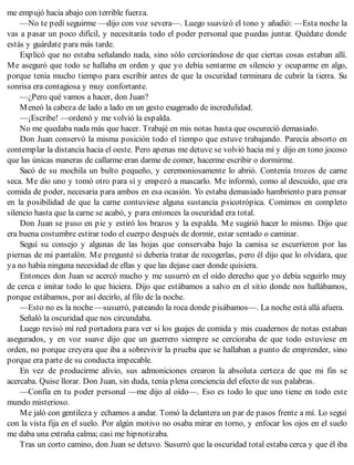 me empujó hacia abajo con terrible fuerza.
—No te pedí seguirme —dijo con voz severa—. Luego suavizó el tono y añadió: —Esta noche la
vas a pasar un poco difícil, y necesitarás todo el poder personal que puedas juntar. Quédate donde
estás y guárdate para más tarde.
Explicó que no estaba señalando nada, sino sólo cerciorándose de que ciertas cosas estaban allí.
Me aseguró que todo se hallaba en orden y que yo debía sentarme en silencio y ocuparme en algo,
porque tenía mucho tiempo para escribir antes de que la oscuridad terminara de cubrir la tierra. Su
sonrisa era contagiosa y muy confortante.
—¿Pero qué vamos a hacer, don Juan?
Meneó la cabeza de lado a lado en un gesto exagerado de incredulidad.
—¡Escribe! —ordenó y me volvió la espalda.
No me quedaba nada más que hacer. Trabajé en mis notas hasta que oscureció demasiado.
Don Juan conservó la misma posición todo el tiempo que estuve trabajando. Parecía absorto en
contemplar la distancia hacia el oeste. Pero apenas me detuve se volvió hacia mí y dijo en tono jocoso
que las únicas maneras de callarme eran darme de comer, hacerme escribir o dormirme.
Sacó de su mochila un bulto pequeño, y ceremoniosamente lo abrió. Contenía trozos de carne
seca. Me dio uno y tomó otro para sí y empezó a mascarlo. Me informó, como al descuido, que era
comida de poder, necesaria para ambos en esa ocasión. Yo estaba demasiado hambriento para pensar
en la posibilidad de que la carne contuviese alguna sustancia psicotrópica. Comimos en completo
silencio hasta que la carne se acabó, y para entonces la oscuridad era total.
Don Juan se puso en pie y estiró los brazos y la espalda. Me sugirió hacer lo mismo. Dijo que
era buena costumbre estirar todo el cuerpo después de dormir, estar sentado o caminar.
Seguí su consejo y algunas de las hojas que conservaba bajo la camisa se escurrieron por las
piernas de mi pantalón. Me pregunté si debería tratar de recogerlas, pero él dijo que lo olvidara, que
ya no había ninguna necesidad de ellas y que las dejase caer donde quisiera.
Entonces don Juan se acercó mucho y me susurró en el oído derecho que yo debía seguirlo muy
de cerca e imitar todo lo que hiciera. Dijo que estábamos a salvo en el sitio donde nos hallábamos,
porque estábamos, por así decirlo, al filo de la noche.
—Esto no es la noche —susurró, pateando la roca donde pisábamos—. La noche está allá afuera.
Señaló la oscuridad que nos circundaba.
Luego revisó mí red portadora para ver si los guajes de comida y mis cuadernos de notas estaban
asegurados, y en voz suave dijo que un guerrero siempre se cercioraba de que todo estuviese en
orden, no porque creyera que iba a sobrevivir la prueba que se hallaban a punto de emprender, sino
porque era parte de su conducta impecable.
En vez de producirme alivio, sus admoniciones crearon la absoluta certeza de que mi fin se
acercaba. Quise llorar. Don Juan, sin duda, tenía plena conciencia del efecto de sus palabras.
—Confía en tu poder personal —me dijo al oído—. Eso es todo lo que uno tiene en todo este
mundo misterioso.
Me jaló con gentileza y echamos a andar. Tomó la delantera un par de pasos frente a mí. Lo seguí
con la vista fija en el suelo. Por algún motivo no osaba mirar en torno, y enfocar los ojos en el suelo
me daba una extraña calma; casi me hipnotizaba.
Tras un corto camino, don Juan se detuvo. Susurró que la oscuridad total estaba cerca y que él iba
 