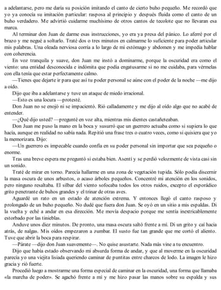 a adelantarse, pero me daría su posición imitando el canto de cierto buho pequeño. Me recordó que
yo ya conocía su imitación particular: rasposa al principio y después fluida como el canto de un
buho verdadero. Me advirtió cuidarme muchísimo de otros cantos de tecolote que no llevaran esa
marca.
Al terminar don Juan de darme esas instrucciones, yo era ya presa del pánico. Lo aferré por el
brazo y me negué a soltarlo. Traté dos o tres minutos en calmarme lo suficiente para poder articular
mis palabras. Una oleada nerviosa corría a lo largo de mi estómago y abdomen y me impedía hablar
con coherencia.
En voz tranquila y suave, don Juan me instó a dominarme, porque la oscuridad era como el
viento: una entidad desconocida e indómita que podía engatusarme si no me cuidaba, para vérmelas
con ella tenía que estar perfectamente calmo.
—Tienes que dejarte ir para que así tu poder personal se aúne con el poder de la noche —me dijo
a oído.
Dijo que iba a adelantarse y tuve un ataque de miedo irracional.
—Esto es una locura —protesté.
Don Juan no se enojó ni se impacientó. Rió calladamente y me dijo al oído algo que no acabé de
entender.
—¿Qué dijo usted? —pregunté en voz alta, mientras mis dientes castañeteaban.
Don Juan me puso la mano en la boca y susurró que un guerrero actuaba como si supiera lo que
hacía, aunque en realidad no sabía nada. Repitió una frase tres o cuatro veces, como si quisiera que yo
la memorizara. Dijo:
—Un guerrero es impecable cuando confía en su poder personal sin importar que sea pequeño o
enorme.
Tras una breve espera me preguntó si estaba bien. Asentí y se perdió velozmente de vista casi sin
un sonido.
Traté de mirar en torno. Parecía hallarme en una zona de vegetación tupida. Sólo podía discernir
la masa oscura de unos arbustos, o acaso árboles pequeños. Concentré mi atención en los sonidos,
pero ninguno resaltaba. El silbar del viento sofocaba todos los otros ruidos, excepto el esporádico
grito penetrante de buhos grandes y el trinar de otras aves.
Aguardé un rato en un estado de atención extrema. Y entonces llegó el canto rasposo y
prolongado de un buho pequeño. No dudé que fuera don Juan. Se oyó en un sitio a mis espaldas. Di
la vuelta y eché a andar en esa dirección. Me movía despacio porque me sentía inextricablemente
estorbado por las tinieblas.
Anduve unos diez minutos. De pronto, una masa oscura saltó frente a mí. Di un grito y caí hacia
atrás, de nalgas. Mis oídos empezaron a zumbar. El susto fue tan grande que me cortó el aliento.
Tuve que abrir la boca para respirar.
—Párate —dijo don Juan suavemente—. No quise asustarte. Nada más vine a tu encuentro.
Dijo que había estado observando mi absurda forma de andar, y que al moverme en la oscuridad
parecía yo una viejita lisiada queriendo caminar de puntitas entre charcos de lodo. La imagen le hizo
gracia y rió fuerte.
Procedió luego a mostrarme una forma especial de caminar en la oscuridad, una forma que llamaba
«la marcha de poder». Se agachó frente a mí y me hizo pasar las manos sobre su espalda y sus
 