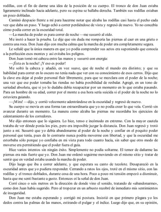 rodillas, con el fin de darme una idea de la posición de su cuerpo. El tronco de don Juan estaba
ligeramente inclinado hacia adelante, pero su espina se hallaba derecha. También sus rodillas estaban
un poco dobladas.
Caminó despacio frente a mí para hacerme notar que alzaba las rodillas casi hasta el pecho cada
vez que daba un paso. Y luego echó a correr perdiéndose de vista y regresó de nuevo. Yo no concebía
cómo podía correr en la oscuridad total.
—La marcha de poder es para correr de noche —me susurró al oído.
Me instó a hacer la prueba. Le dije que sin duda me rompería las piernas al caer en una grieta o
contra una roca. Don Juan dijo con mucha calma que la marcha de poder era completamente segura.
Le señalé que la única manera en que yo podía comprender sus actos era suponiendo que conocía
a la perfección esos montes y así evitaba los peligros.
Don Juan tomó mi cabeza entre las manos y susurró con energía:
—¡Ésta es la noche! ¡Y eso es poder!
Me soltó la cabeza y añadió, en voz suave, que de noche el mundo era distinto; y que su
habilidad para correr en lo oscuro no tenía nada que ver con su conocimiento de esos cerros. Dijo que
la clave era dejar al poder personal fluir libremente, para que se mezclara con el poder de la noche;
una vez que ese poder tomaba las riendas no había posibilidad de resbalar. Agregó, en un tono de
seriedad absoluta, que si yo lo dudaba debía recapacitar por un momento en lo que estaba pasando.
Para un hombre de su edad, correr por el monte a esa hora sería suicida si el poder de la noche no lo
estuviera guiando.
—¡Mira! —dijo, y corrió velozmente adentrándose en la oscuridad y regresó de nuevo.
Su cuerpo se movía en una forma tan extraordinaria que yo no podía creer lo que veía. Corrió sin
avanzar durante un momento. La manera como alzaba las piernas me recordaba los ejercicios de
calentamiento de los corredores.
Me dijo entonces que lo siguiera. Lo hice, tenso e incómodo en extremo. Con la mayor cautela
trataba de ver dónde ponía los pies, pero era imposible juzgar la distancia. Don Juan regresó y trotó
junto a mí. Susurró que yo debía abandonarme al poder de la noche y confiar en el poquito poder
personal que tenía, pues de lo contrario nunca podría moverme con libertad, y que la oscuridad me
estorbaba sólo porque yo confiaba en mi vista para todo cuanto hacía, sin saber que otro modo de
moverse era permitiendo que el poder fuera el guía.
Hice varios intentos sin ningún éxito. Simplemente no podía soltarme. El temor de dañarme las
piernas era más fuerte que yo. Don Juan me ordenó seguirme moviendo en el mismo sitio y tratar de
sentir que en verdad estaba usando la marcha de poder.
Dijo luego que iba a correr adelante, y que esperara su canto de tecolote. Desapareció en la
oscuridad antes que yo pudiera responder. Cerrando a ratos los ojos, troté en el mismo sitio, con las
rodillas y el tronco doblados, durante cosa de una hora. Poco a poco mi tensión empezó a disminuir,
hasta que me sentí bastante a gusto. Entonces oí la señal de don Juan.
Corrí cinco o seis metros en la dirección de donde vino el sonido, tratando de «abandonarme»,
como don Juan había sugerido. Pero al tropezar en un arbusto recobré de inmediato mis sentimientos
de inseguridad.
Don Juan me estaba esperando y corrigió mi postura. Insistió en que primero plegara yo los
dedos contra las palmas de las manos, estirando el pulgar y el índice. Luego dijo que, en su opinión,
 