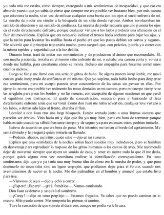 yo nada más me estaba, como siempre, entregando a mis sentimientos de incapacidad, y que eso era
absurdo puesto que yo sabía de cierto que siempre me era posible ver bastante bien, por más oscura
que estuviese la noche, si en vez de enfocar cualquier cosa barría con los ojos el suelo enfrente de mí.
La marcha de poder era similar a la búsqueda de un sitio donde reposar. Ambos involucraban un
sentido de abandono y un sentido de confianza. La marcha de poder requería que uno pusiera los ojos
en el suelo directamente enfrente, porque cualquier vistazo a los lados producía una alteración en el
fluir del movimiento. Explicó que era necesario inclinar el tronco hacia adelante para bajar los ojos, y
que la razón para levantar las rodillas hasta el pecho era que los pasos debían ser cortos y seguros.
Me advirtió que al principio tropezaría mucho, pero aseguró que, con práctica, podría yo correr con
la misma rapidez y seguridad que a la luz del día.
Durante horas traté de imitar sus movimientos y de producirme el ánimo que recomendaba. Él,
con mucha paciencia, trotaba en el mismo sitio enfrente de mí, o echaba una carrera corta y volvía a
donde me hallaba, para enseñarme cómo se movía. Incluso me empujaba para hacerme correr unos
cuantos metros.
Luego se fue y me llamó con una serie de gritos de buho. De alguna manera inexplicable, me moví
con un grado inesperado de confianza en mí mismo. Que yo supiera, nada había hecho para despertar
ese sentimiento, pero mi cuerpo parecía tener conocimiento de las cosas sin pensar en ellas. Por
ejemplo, no me era posible ver realmente las rocas dentadas en mi camino, pero mi cuerpo siempre se
las arreglaba para pisar los bordes y no las ranuras, con excepción de algunas ocasiones en que perdí
el equilibrio por distraerme. El grado de concentración, necesario para ir barriendo el área
directamente enfrente tenía que ser total. Como don Juan me había advertido, cualquier leve vistazo a
los lados, o demasiado lejos al frente, alteraba el fluir.
Localicé a don Juan tras una larga búsqueda. Estaba sentado junto a unas formas oscuras que
parecían ser árboles. Vino hacia mí y dijo que iba yo muy bien, pero era hora de terminar porque
había estado usando su silbido bastante tiempo y de seguro ya para entonces otros podrían imitarlo.
Estuve de acuerdo en que era hora de parar. Mis intentos me tenían al borde del agotamiento. Me
sentí aliviado y le pregunté quién imitaría su llamado.
—Poderes, aliados, espíritus, quién sabe —dijo en un susurro.
Explicó que esas «entidades de la noche» solían hacer sonidos muy melodiosos, pero se hallaban
en desventaja para reproducir lo rasposo de los gritos humanos o los cantos de aves. Me recomendó
dejar de moverme siempre que oyera un sonido de ésos, y tener en mente todo lo que él me decía,
porque quizá alguna otra vez necesitara realizar la identificación correspondiente. En tono
confortante, dijo que yo ya tenía una muy buena idea de cómo era la marcha de poder, y que para
dominarlo no necesitaba sino un ligero empujón, que podíamos dejar para el futuro, cuando nos
aventurásemos de nuevo en la noche. Me dio palmaditas en el hombro y anunció que estaba listo
para irse.
—Vámonos de aquí —dijo y echó a correr.
—¡Espere! ¡Espere! —grité, frenético—. Vamos caminando.
Don Juan se detuvo y se quitó el sombrero.
—¡Caray! —dijo en tono perplejo—. Estamos fregados. Ya sabes que no puedo caminar en lo
oscuro. Sólo puedo correr. Me rompería las piernas si camino.
Tuve la sensación de que sonreía al decir eso, aunque no podía verle la cara.
 