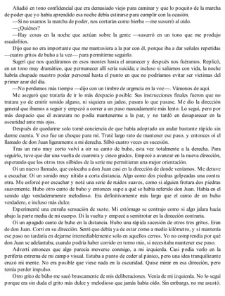 Añadió en tono confidencial que era demasiado viejo para caminar y que lo poquito de la marcha
de poder que yo había aprendido esa noche debía estirarse para cumplir con la ocasión.
—Si no usamos la marcha de poder, nos cortarán como hierba —me susurró al oído.
—¿Quiénes?
—Hay cosas en la noche que actúan sobre la gente —susurró en un tono que me produjo
escalofríos.
Dijo que no era importante que me mantuviera a la par con él, porque iba a dar señales repetidas
—cuatro gritos de buho a la vez— para permitirme seguirlo.
Sugerí que nos quedáramos en esos montes hasta el amanecer y después nos fuéramos. Replicó,
en un tono muy dramático, que permanecer allí sería suicida; e incluso si salíamos con vida, la noche
habría chupado nuestro poder personal hasta el punto en que no podríamos evitar ser víctimas del
primer azar del día.
—No perdamos más tiempo —dijo con un timbre de urgencia en la voz—. Vámonos de aquí.
Me aseguró que trataría de ir lo más despacio posible. Sus instrucciones finales fueron que no
tratara yo de emitir sonido alguno, ni siquiera un jadeo, pasara lo que pasase. Me dio la dirección
general que íbamos a seguir y empezó a correr a un paso marcadamente más lento. Lo seguí, pero por
más despacio que él avanzara no podía mantenerme a la par, y no tardó en desaparecer en la
oscuridad ante mis ojos.
Después de quedarme solo tomé conciencia de que había adoptado un andar bastante rápido sin
darme cuenta. Y eso fue un choque para mí. Traté largo rato de mantener ese paso, y entonces oí el
llamado de don Juan ligeramente a mi derecha. Silbó cuatro veces en sucesión.
Tras un rato muy corto volví a oír su canto de buho, esta vez totalmente a la derecha. Para
seguirlo, tuve que dar una vuelta de cuarenta y cinco grados. Empecé a avanzar en la nueva dirección,
esperando que los otros tres silbidos de la serie me permitieran una mejor orientación.
Oí un nuevo llamado, que colocaba a don Juan casi en la dirección de donde veníamos. Me detuve
a escuchar. Oí un sonido muy nítido a corta distancia. Algo como dos piedras golpeadas una contra
otra. Me esforcé por escuchar y noté una serie de ruidos suaves, como si alguien frotara dos piedras
suavemente. Hubo otro canto de buho y entonces supe a qué se había referido don Juan. Había en el
sonido algo verdaderamente melodioso. Era definitivamente más largo que el canto de un buho
verdadero, e incluso más dulce.
Experimenté una extraña sensación de susto. Mi estómago se contrajo como si algo jalara hacia
abajo la parte media de mi cuerpo. Di la vuelta y empecé a semitrotar en la dirección contraria.
Oí un apagado canto de buho en la distancia. Hubo una rápida sucesión de otros tres gritos. Eran
de don Juan. Corrí en su dirección. Sentí que debía ya de estar como a medio kilómetro, y si mantenía
ese paso no tardaría en dejarme irremediablemente solo en aquellos cerros. Yo no comprendía por qué
don Juan se adelantaba, cuando podría haber corrido en torno mío, si necesitaba mantener ese paso.
Advertí entonces que algo parecía moverse conmigo, a mi izquierda. Casi podía verlo en la
periferia extrema de mi campo visual. Estaba a punto de ceder al pánico, pero una idea tranquilizante
cruzó mi mente. No era posible que viese nada en la oscuridad. Quise mirar en esa dirección, pero
temía perder impulso.
Otro grito de búho me sacó bruscamente de mis deliberaciones. Venía de mi izquierda. No lo seguí
porque era sin duda el grito más dulce y melodioso que jamás había oído. Sin embargo, no me asustó.
 