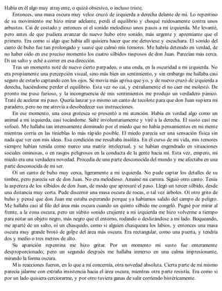 Había en él algo muy atrayente, o quizá obsesivo, o incluso triste.
Entonces, una masa oscura muy veloz cruzó de izquierda a derecha delante de mí. Lo repentino
de su movimiento me hizo mirar adelante, perdí el equilibrio y choqué ruidosamente contra unos
arbustos. Caí de costado y entonces oí el sonido melodioso unos pasos a mi izquierda. Me levanté,
pero antes de que pudiera avanzar de nuevo hubo otro sonido, más urgente y apremiante que el
primero. Era como si algo que había allí quisiera hacer que me detuviese y escuchara. El sonido del
canto de buho fue tan prolongado y suave que calmó mis temores. Me habría detenido en verdad, de
no haber oído en ese preciso momento los cuatro silbidos rasposos de don Juan. Parecían más cerca.
Di un salto y eché a correr en esa dirección.
Tras un momento noté de nuevo cierto parpadeo, o una onda, en la oscuridad a mi izquierda. No
era propiamente una percepción visual, sino más bien un sentimiento, y sin embargo me hallaba casi
seguro de estarlo captando con los ojos. Se movía más aprisa que yo, y de nuevo cruzó de izquierda a
derecha, haciéndome perder el equilibrio. Esta vez no caí, y extrañamente el no caer me molestó. De
pronto me puse furioso, y la incongruencia de mis sentimientos me produjo un verdadero pánico.
Traté de acelerar mi paso. Quería lanzar yo mismo un canto de tecolote para que don Juan supiera mi
paradero, pero no me atrevía a desobedecer sus instrucciones.
En ese momento, una cosa grotesca se presentó a mi atención. Había en verdad algo como un
animal a mi izquierda, casi tocándome. Salté involuntariamente y viré a la derecha. El susto casi me
sofocó. Me hallaba tan intensamente dominado por el miedo que no había pensamientos en mi mente
mientras corría en las tinieblas lo más rápido posible. El miedo parecía ser una sensación física sin
nada que ver con mis ideas. Esa condición me resultaba insólita. En él curso de mi vida, mis temores
siempre habían tenida como marco una matriz intelectual, y se habían engendrado en situaciones
sociales ominosas, o en rasgos peligrosos en la conducta de la gente hacia mí. Esta vez, empero, mi
miedo era una verdadera novedad. Procedía de una parte desconocida del mundo y me afectaba en una
parte desconocida de mi ser.
Oí un canto de buho muy cerca, ligeramente a mi izquierda. No pude captar los detalles de su
timbre, pero parecía ser de don Juan. No era melodioso. Amainé mi carrera. Siguió otro canto. Tenía
la aspereza de los silbidos de don Juan, de modo que apresuré el paso. Llegó un tercer silbido, desde
una distancia muy corta. Pude discernir una masa oscura de rocas, o tal vez árboles. Oí otro grito de
buho y pensé que don Juan me estaba esperando porque ya habíamos salido del campo de peligro.
Me hallaba casi al filo del área más oscura cuando un quinto silbido me congeló. Pugné por mirar al
frente, a la zona oscura, pero un súbito sonido crujiente a mi izquierda me hizo volverme a tiempo
para notar un objeto negro, más negro que el entorno, rodando o deslizándose a mi lado. Boqueando,
me aparté de un salto, oí un chasquido, como si alguien chasqueara los labios, y entonces una masa
oscura muy grande brotó de golpe del área más oscura. Era rectangular, como una puerta, y tendría
dos y medio o tres metros de alto.
Su aparición repentina me hizo gritar. Por un momento mi susto fue enteramente
desproporcionado, pero un segundo después me hallaba inmerso en una calma impresionante,
mirando la forma oscura.
Mis reacciones fueron, en lo que a mí concernía, otra novedad absoluta. Cierta parte de mí mismo
parecía jalarme con extraña insistencia hacia el área oscura, mientras otra parte resistía. Era como si
por un lado quisiera cerciorarme, y por otro tuviera ganas de salir corriendo histéricamente.
 