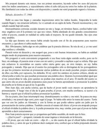 Me preparé durante seis meses, tras ese primer encuentro, leyendo sobre los usos del peyote
entre los indios americanos, y especialmente sobre el culto del peyote entre los indios de la planicie.
Me familiaricé con todas las obras a mi disposición y cuando me sentí preparado regresé a Arizona.
Sábado, diciembre 17, 1960
Hallé su casa tras largas y cansadas inquisiciones entre los indios locales. Empezaba la tarde
cuando llegué y me estacioné enfrente. Lo vi sentado en un cajón de leche. Pareció reconocerme y me
saludó cuando bajé del coche.
Intercambiamos cortesías sociales durante un rato y luego, en términos llanos, confesé haber sido
muy engañoso con él la primera vez que nos vimos. Había alardeado de mis grandes conocimientos
sobre el peyote, cuando en realidad no sabía nada al respecto. Se me quedó mirando. Sus ojos eran
muy amables.
Le dije que durante seis meses había estado leyendo con el fin de prepararme para nuestro
encuentro, y que ahora sí sabía mucho más.
Rió. Obviamente, había algo en mis palabras que le parecía chistoso. Se reía de mí, y yo me sentí
algo confuso y ofendido.
Pareció notar mi desazón y me aseguró que, pese a mis buenas intenciones, no había en realidad
ningún modo de prepararme para nuestro encuentro.
Me pregunté si sería conveniente preguntarle si esa frase tenía algún sentido oculto, pero no lo
hice; sin embargo, él parecía estar a tono con mi sentir y procedió a explicar a qué se refería. Dijo que
mis esfuerzos le recordaban un cuento sobre cierta gente que, en otro tiempo, un rey había
perseguido y matado. Dijo que en el cuento los perseguidos sólo se distinguían de los perseguidores
en que los primeros insistían en pronunciar ciertas palabras de un modo peculiar, propio solamente
de ellos; esa falla, por supuesto, los delataba. El rey cerró los caminos en puntos críticos, donde un
oficial pedía a todos los que pasaban pronunciar una palabra clave. Quienes la pronunciaban igual que
el rey conservaban la vida, pero quienes no podían eran muertos en el acto. El meollo del cuento es
que cierto día un joven decidió prepararse para pasar la barrera aprendiendo a pronunciar la palabra
de prueba en la forma en que al rey le gustaba.
Don Juan dijo, con ancha sonrisa, que de hecho el joven tardó «seis meses» en aprenderse la
pronunciación. Y luego vino el día de la gran prueba; el joven, con mucha confianza, se acercó a la
barrera y esperó que el oficial le pidiese pronunciar la palabra.
En ese punto, don Juan interrumpió muy dramáticamente su relato y me miró. Su pausa era muy
estudiada y me pareció algo cursi, pero seguí el juego. Yo había oído antes la trama del cuento. Tenía
que ver con los judíos en Alemania y con la forma en que podía saberse quién era judío por la
pronunciación de ciertas palabras. También conocía el remate del chiste: el joven era atrapado porque
el oficial olvidaba la palabra clave y le pedía pronunciar otra, muy similar, pero que el joven no había
aprendido a decir correctamente.
Don Juan parecía esperar que yo preguntara qué había sucedido, de modo que lo hice.
—¿Qué le pasó? —pregunté, tratando de sonar ingenuo e interesado en la historia.
—El joven, que era todo un zorro —dijo él—, se dio cuenta de que el oficial había olvidado la
palabra clave, y antes de que le pidieran decir cualquier otra, confesó que se había preparado durante
seis meses.
 