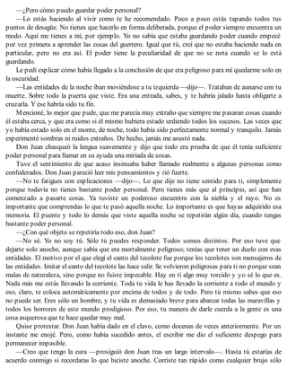 —¿Pero cómo puedo guardar poder personal?
—Lo estás haciendo al vivir como te he recomendado. Poco a poco estás tapando todos tus
puntos de desagüe. No tienes que hacerlo en forma deliberada, porque el poder siempre encuentra un
modo. Aquí me tienes a mí, por ejemplo. Yo no sabía que estaba guardando poder cuando empecé
por vez primera a aprender las cosas del guerrero. Igual que tú, creí que no estaba haciendo nada en
particular, pero no era así. El poder tiene la peculiaridad de que no se nota cuando se lo está
guardando.
Le pedí explicar cómo había llegado a la conclusión de que era peligroso para mí quedarme solo en
la oscuridad.
—Las entidades de la noche iban moviéndose a tu izquierda —dijo—. Trataban de aunarse con tu
muerte. Sobre todo la puerta que viste. Era una entrada, sabes, y te habría jalado hasta obligarte a
cruzarla. Y ése habría sido tu fin.
Mencioné, lo mejor que pude, que me parecía muy extraño que siempre me pasaran cosas cuando
él estaba cerca, y que era como si él mismo hubiera estado urdiendo todos los sucesos. Las veces que
yo había estado solo en el monte, de noche, todo había sido perfectamente normal y tranquilo. Jamás
experimenté sombras ni ruidos extraños. De hecho, jamás me asustó nada.
Don Juan chasqueó la lengua suavemente y dijo que todo era prueba de que él tenía suficiente
poder personal para llamar en su ayuda una miríada de cosas.
Tuve el sentimiento de que acaso insinuaba haber llamado realmente a algunas personas como
confederados. Don Juan pareció leer mis pensamientos y rió fuerte.
—No te fatigues con explicaciones —dijo—. Lo que dije no tiene sentido para ti, simplemente
porque todavía no tienes bastante poder personal. Pero tienes más que al principio, así que han
comenzado a pasarte cosas. Ya tuviste un poderoso encuentro con la niebla y el rayo. No es
importante que comprendas lo que te pasó aquella noche. Lo importante es que hayas adquirido esa
memoria. El puente y todo lo demás que viste aquella noche se repetirán algún día, cuando tengas
bastante poder personal.
—¿Con qué objeto se repetiría todo eso, don Juan?
—No sé. Yo no soy tú. Sólo tú puedes responder. Todos somos distintos. Por eso tuve que
dejarte solo anoche, aunque sabía que era mortalmente peligroso; tenías que tener un duelo con esas
entidades. El motivo por el que elegí el canto del tecolote fue porque los tecolotes son mensajeros de
las entidades. Imitar el canto del tecolote las hace salir. Se volvieron peligrosas para ti no porque sean
malas de naturaleza, sino porque no fuiste impecable. Hay en ti algo muy torcido y yo sé lo que es.
Nada más me estás llevando la corriente. Toda tu vida le has llevado la corriente a todo el mundo y
eso, claro, te coloca automáticamente por encima de todos y de todo. Pero tú mismo sabes que eso
no puede ser. Eres sólo un hombre, y tu vida es demasiado breve para abarcar todas las maravillas y
todos los horrores de este mundo prodigioso. Por eso, tu manera de darle cuerda a la gente es una
cosa asquerosa que te hace quedar muy mal.
Quise protestar. Don Juan había dado en el clavo, como docenas de veces anteriormente. Por un
instante me enojé. Pero, como había sucedido antes, el escribir me dio el suficiente despego para
permanecer impasible.
—Creo que tengo la cura —prosiguió don Juan tras un largo intervalo—. Hasta tú estarías de
acuerdo conmigo si recordaras lo que hiciste anoche. Corriste tan rápido como cualquier brujo sólo
 